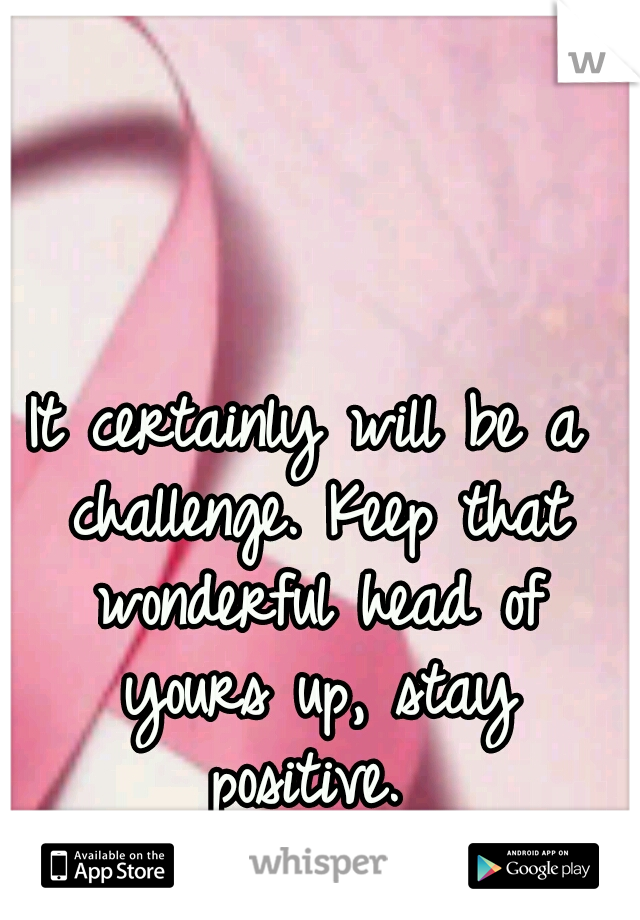 It certainly will be a challenge. Keep that wonderful head of yours up, stay positive. 