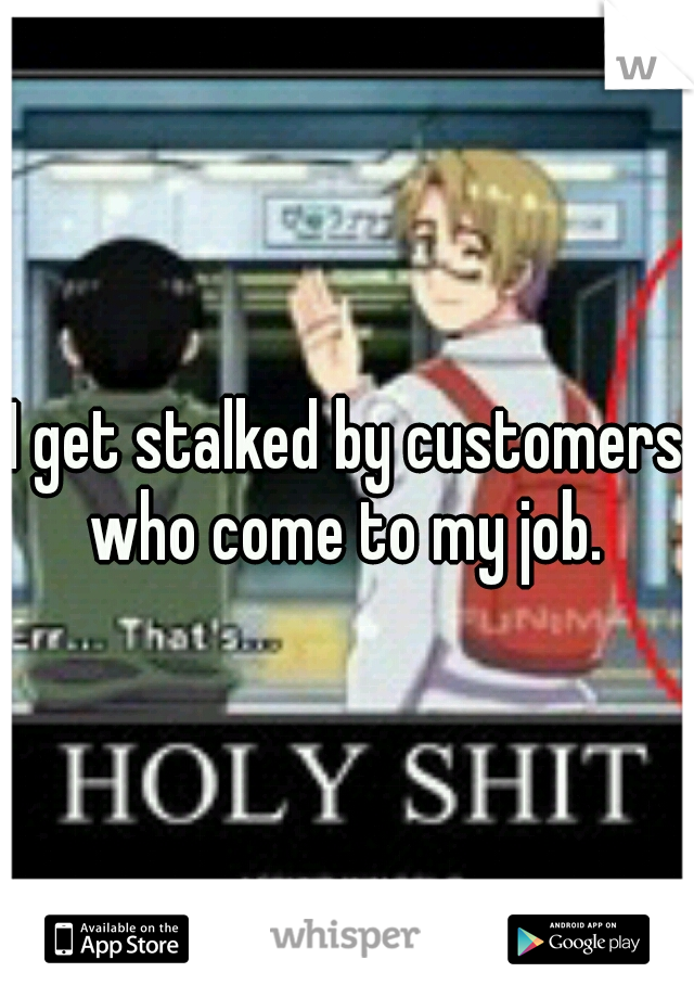 I get stalked by customers who come to my job. 