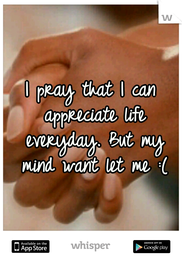 I pray that I can appreciate life everyday. But my mind want let me :(