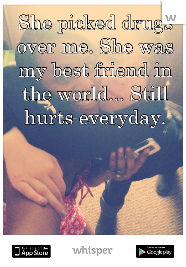 She picked drugs over me. She was my best friend in the world... Still hurts everyday.