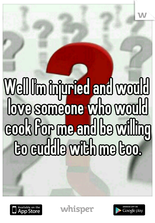 Well I'm injuried and would love someone who would cook for me and be willing to cuddle with me too.