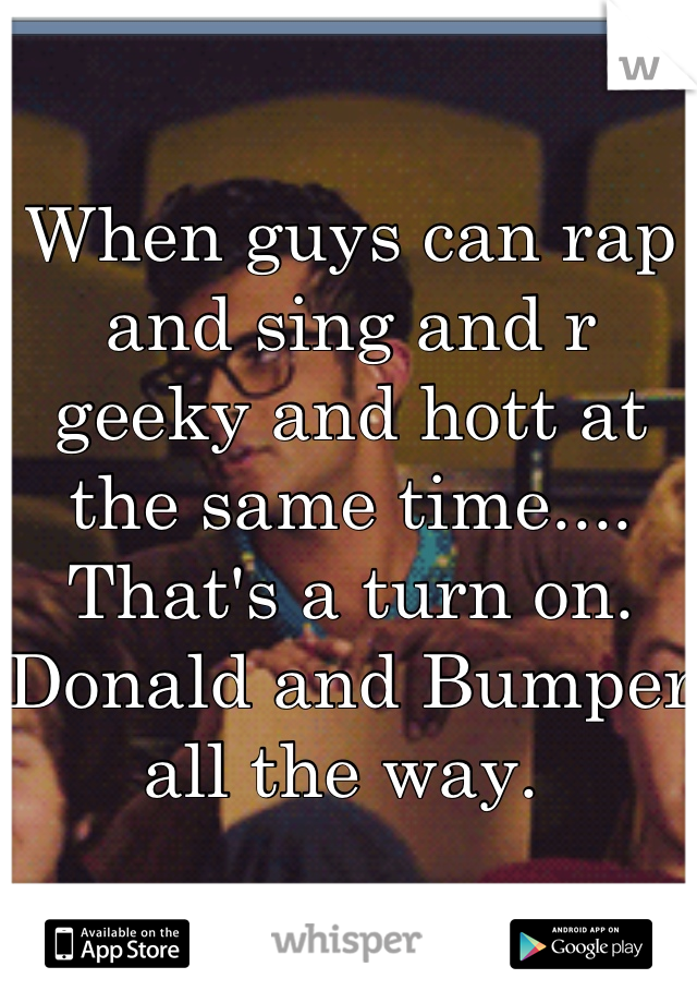 When guys can rap and sing and r geeky and hott at the same time.... That's a turn on. Donald and Bumper all the way. 