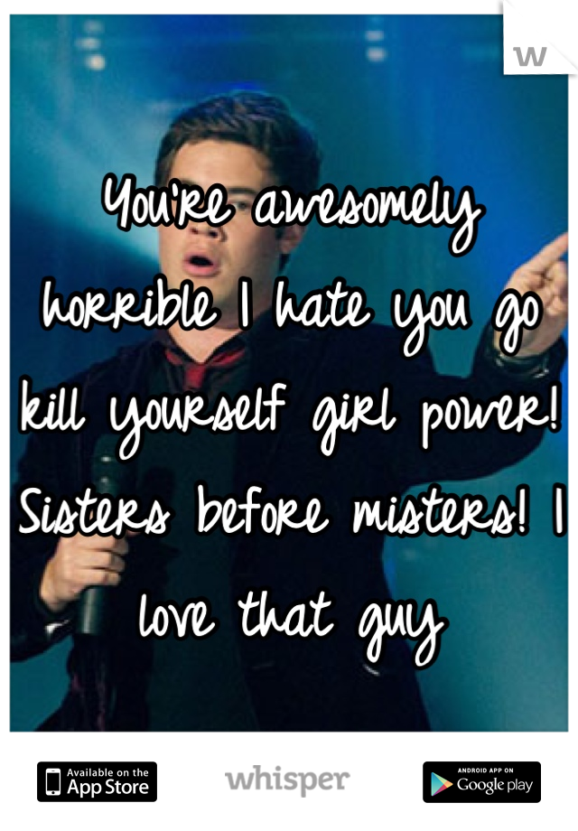 You're awesomely horrible I hate you go kill yourself girl power! Sisters before misters! I love that guy