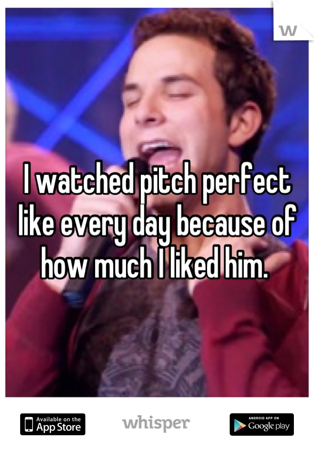 I watched pitch perfect like every day because of how much I liked him. 