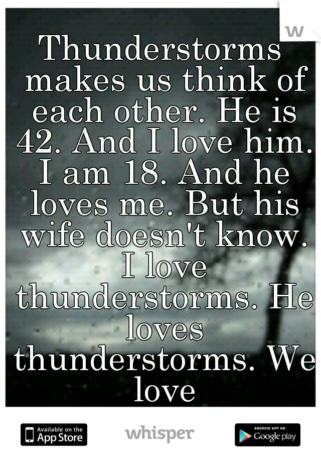 Thunderstorms makes us think of each other. He is 42. And I love him. I am 18. And he loves me. But his wife doesn't know. I love thunderstorms. He loves thunderstorms. We love thunderstorms. 