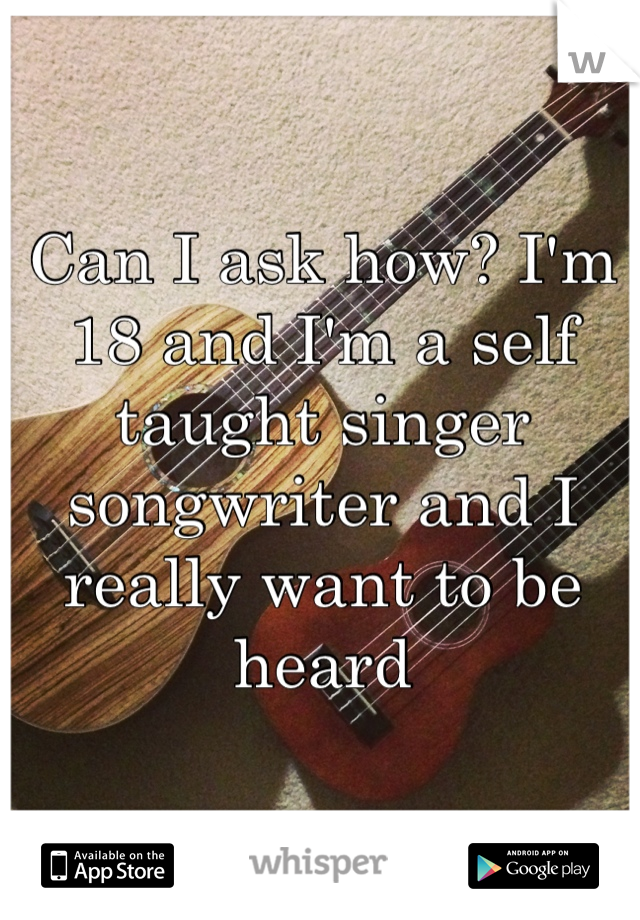 Can I ask how? I'm 18 and I'm a self taught singer songwriter and I really want to be heard
