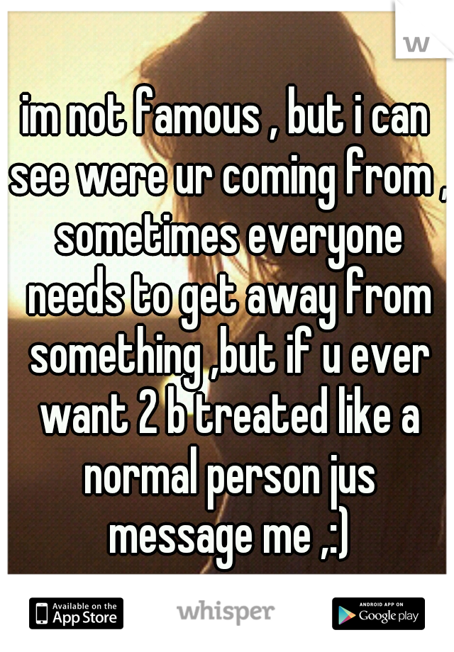 im not famous , but i can see were ur coming from , sometimes everyone needs to get away from something ,but if u ever want 2 b treated like a normal person jus message me ,:)