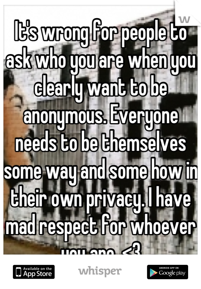 It's wrong for people to ask who you are when you clearly want to be anonymous. Everyone needs to be themselves some way and some how in their own privacy. I have mad respect for whoever you are. <3