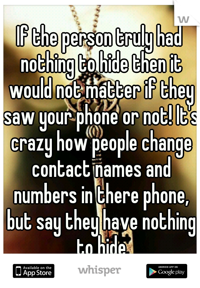 If the person truly had nothing to hide then it would not matter if they saw your phone or not! It's crazy how people change contact names and numbers in there phone, but say they have nothing to hide