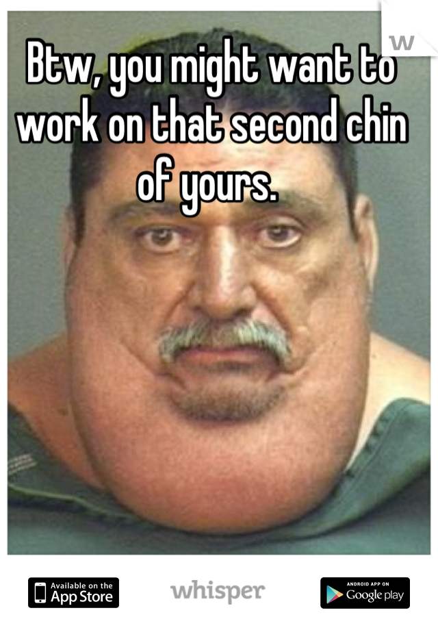 Btw, you might want to work on that second chin of yours. 