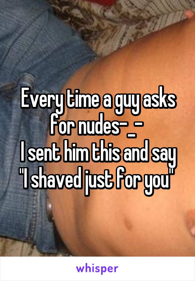 Every time a guy asks for nudes-_- 
I sent him this and say "I shaved just for you" 