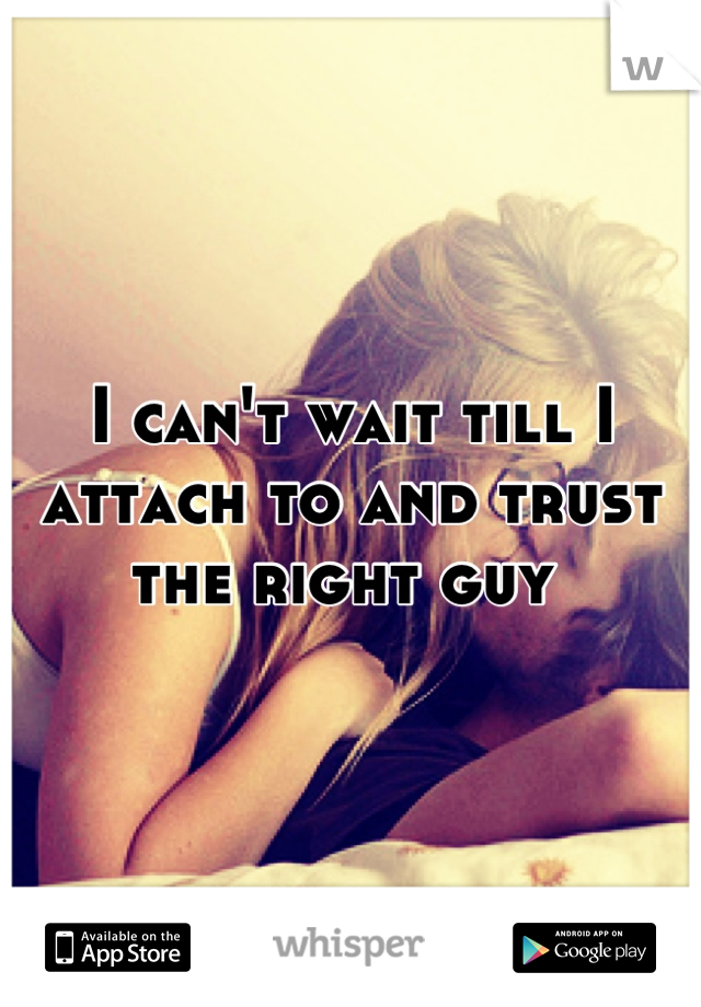 I can't wait till I attach to and trust the right guy 