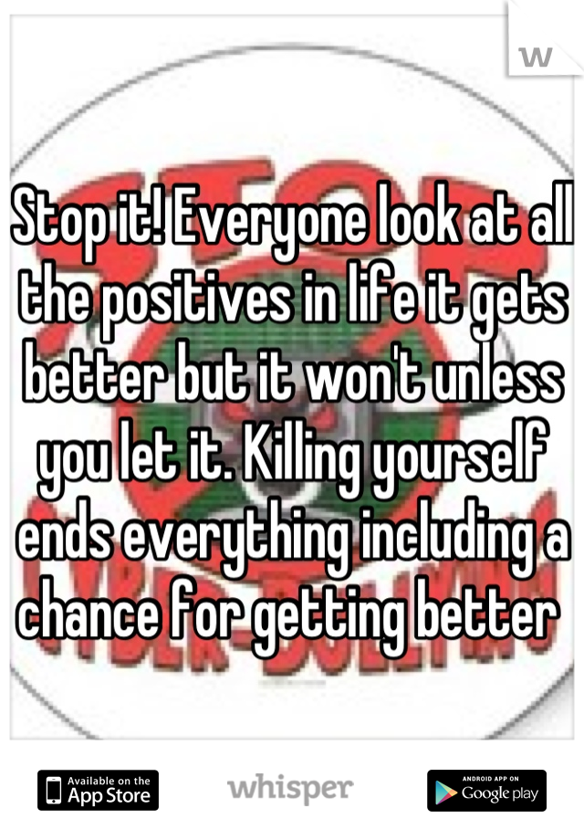 Stop it! Everyone look at all the positives in life it gets better but it won't unless you let it. Killing yourself ends everything including a chance for getting better 