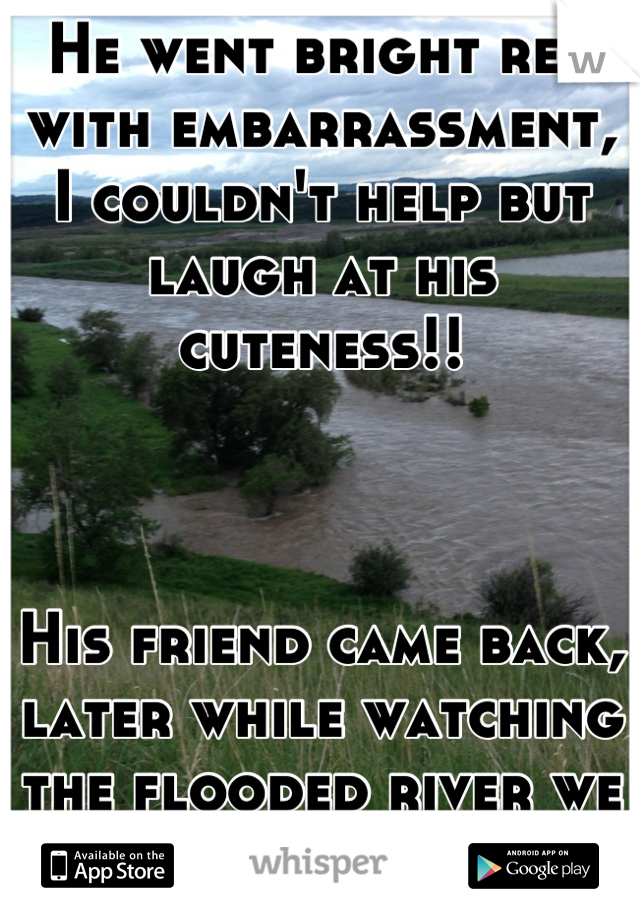 He went bright red with embarrassment, I couldn't help but laugh at his cuteness!!



His friend came back, later while watching the flooded river we both said it for real! 