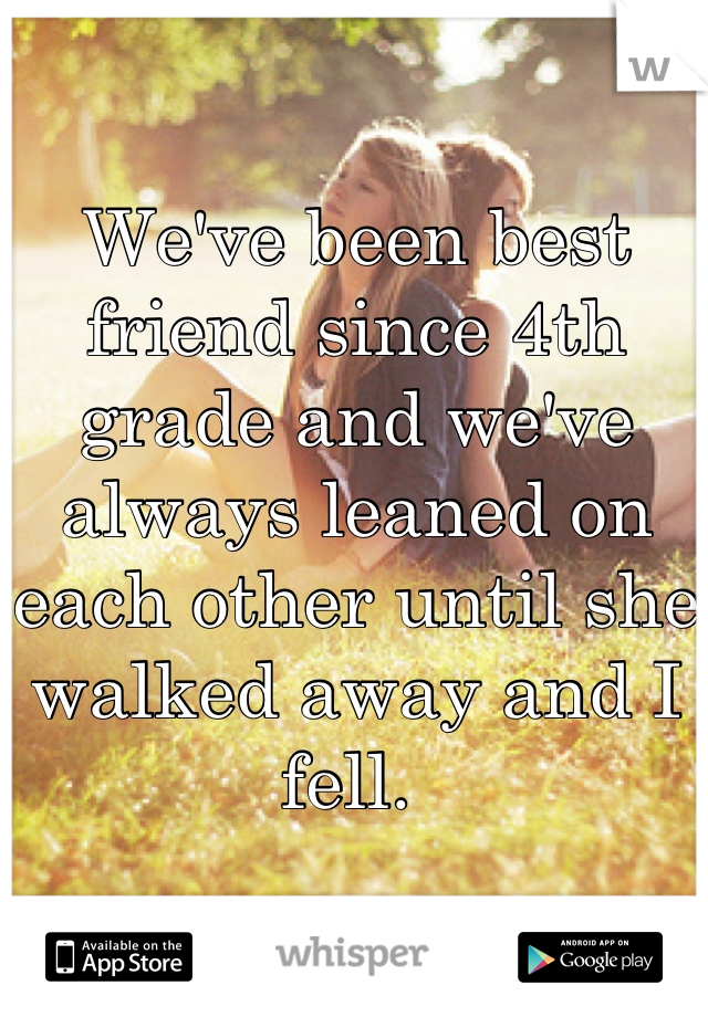 We've been best friend since 4th grade and we've always leaned on each other until she walked away and I fell. 