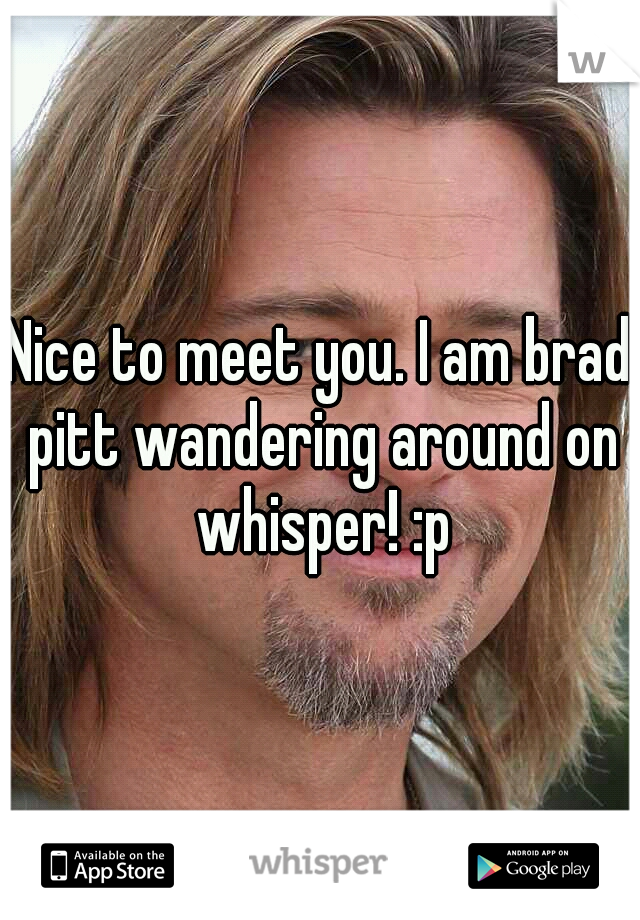Nice to meet you. I am brad pitt wandering around on whisper! :p