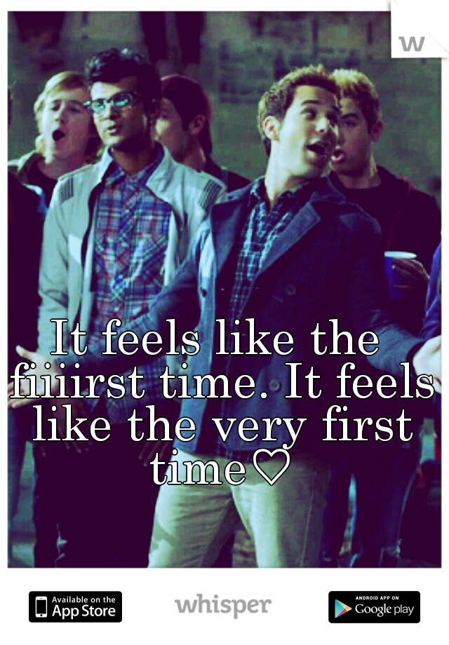 It feels like the fiiiirst time. It feels like the very first time♡