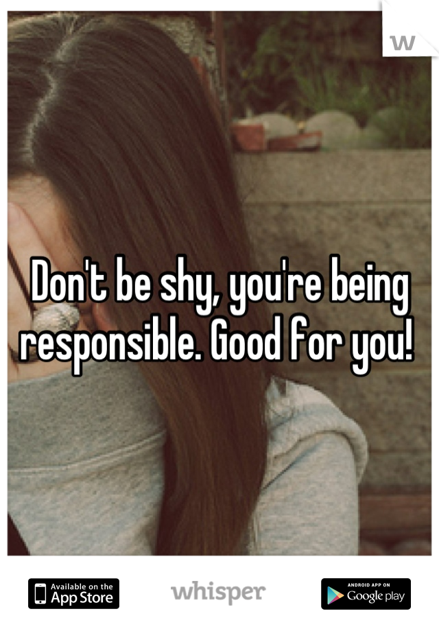 Don't be shy, you're being responsible. Good for you! 