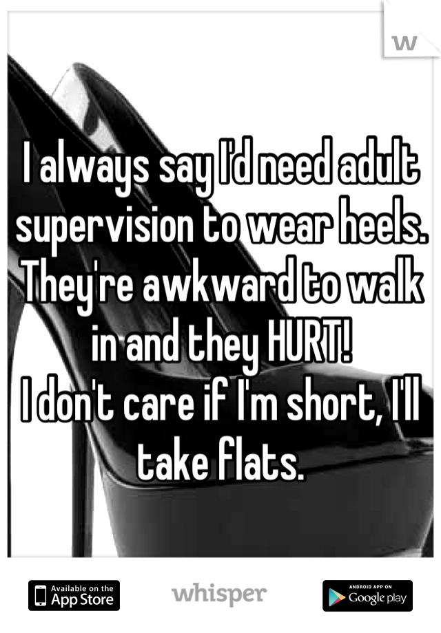 I always say I'd need adult supervision to wear heels. 
They're awkward to walk in and they HURT! 
I don't care if I'm short, I'll take flats.
