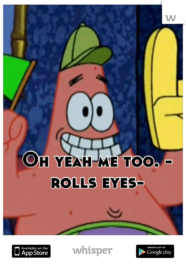 Oh yeah me too. -rolls eyes-