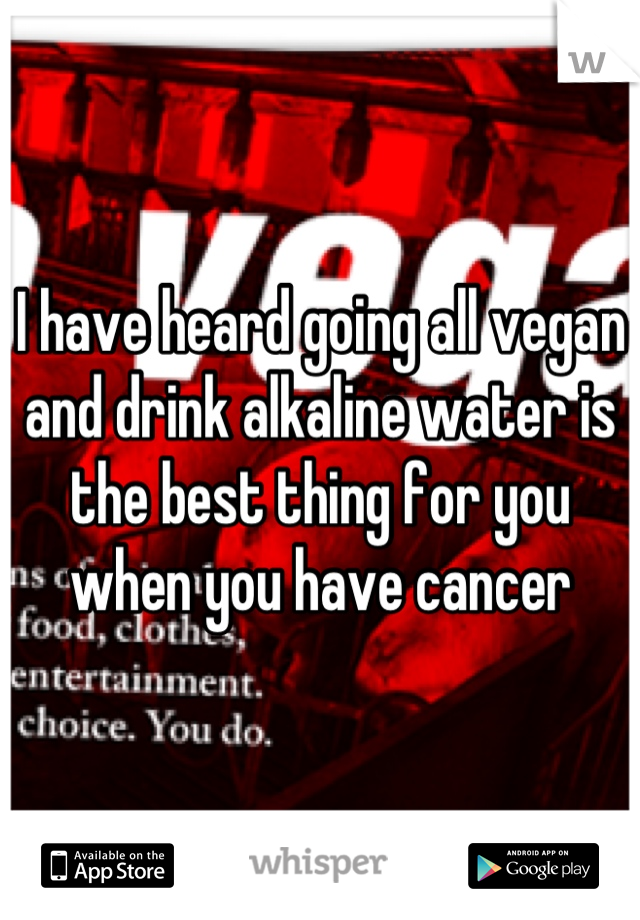 I have heard going all vegan and drink alkaline water is the best thing for you when you have cancer