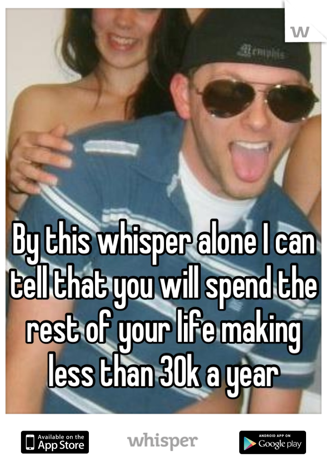 By this whisper alone I can tell that you will spend the rest of your life making less than 30k a year