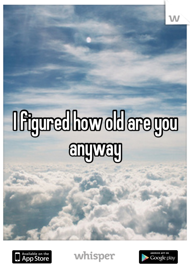 I figured how old are you anyway