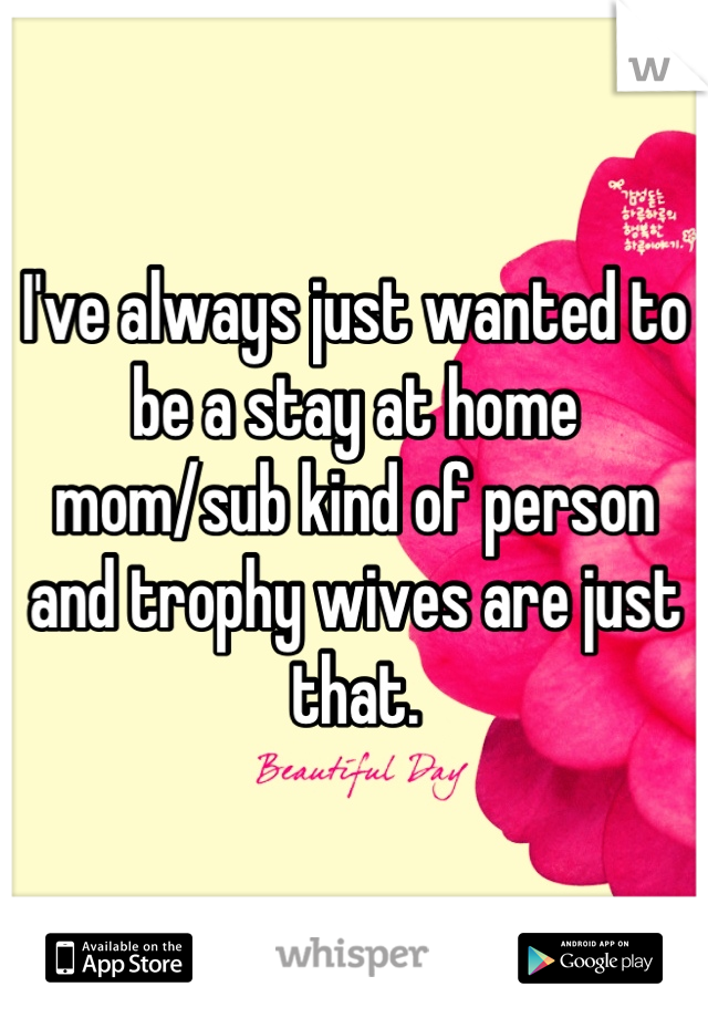 I've always just wanted to be a stay at home mom/sub kind of person and trophy wives are just that.