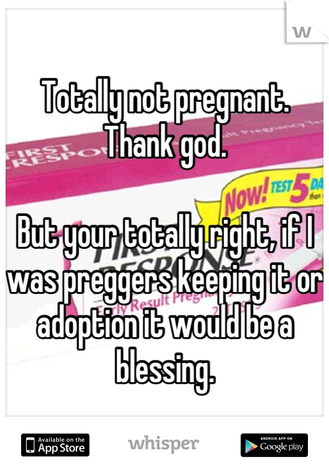 Totally not pregnant. Thank god. 

But your totally right, if I was preggers keeping it or adoption it would be a blessing.