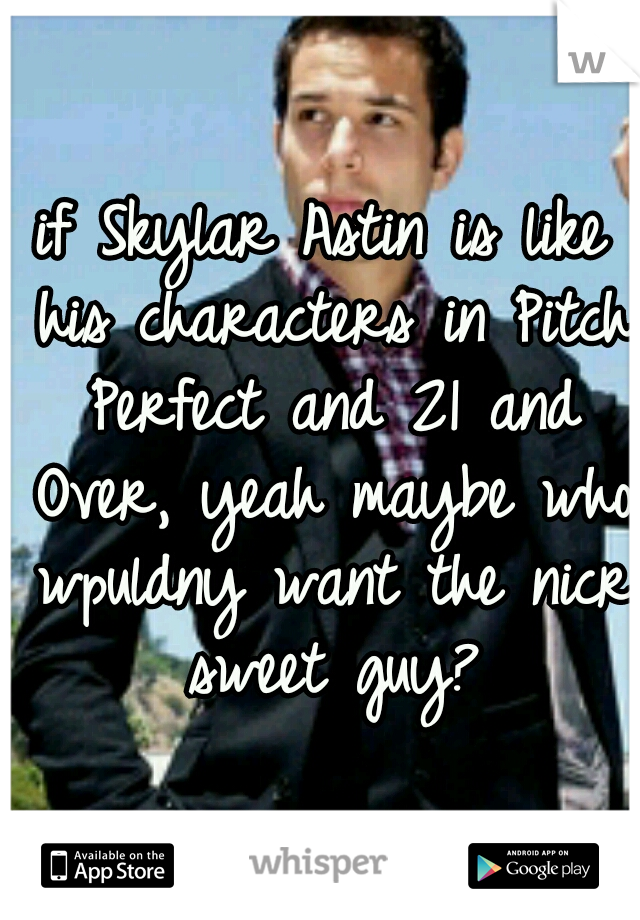if Skylar Astin is like his characters in Pitch Perfect and 21 and Over, yeah maybe who wpuldny want the nicr sweet guy?
