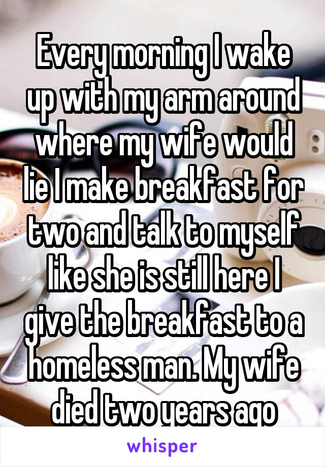 Every morning I wake up with my arm around where my wife would lie I make breakfast for two and talk to myself like she is still here I give the breakfast to a homeless man. My wife died two years ago