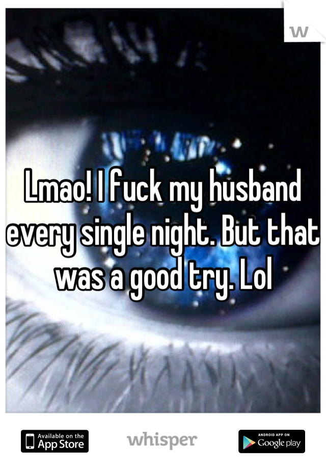 Lmao! I fuck my husband every single night. But that was a good try. Lol