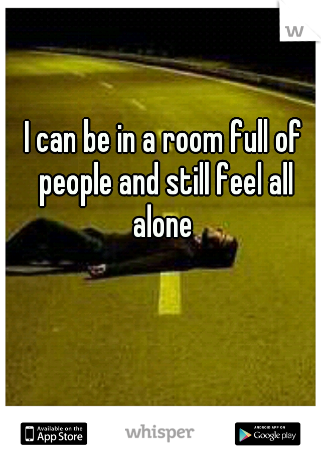 I can be in a room full of people and still feel all alone 