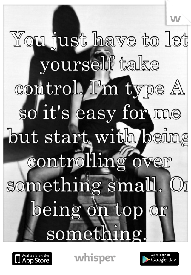 You just have to let yourself take control. I'm type A so it's easy for me but start with being controlling over something small. Or being on top or something. 