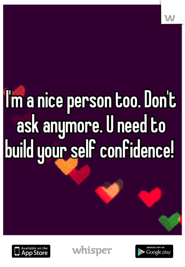 I'm a nice person too. Don't ask anymore. U need to build your self confidence! 