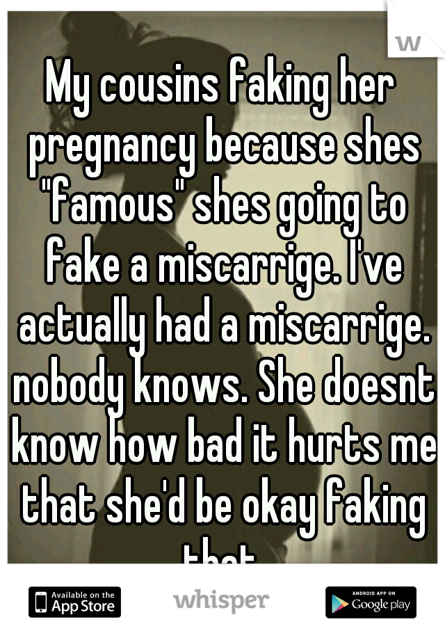 My cousins faking her pregnancy because shes "famous" shes going to fake a miscarrige. I've actually had a miscarrige. nobody knows. She doesnt know how bad it hurts me that she'd be okay faking that.