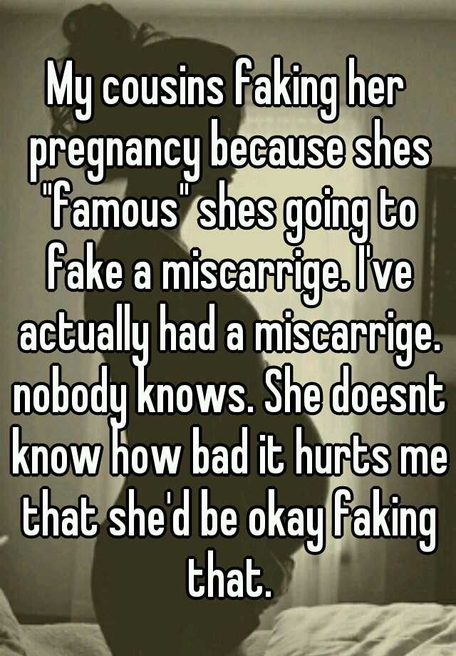 My cousins faking her pregnancy because shes "famous" shes going to fake a miscarrige. I've actually had a miscarrige. nobody knows. She doesnt know how bad it hurts me that she'd be okay faking that.