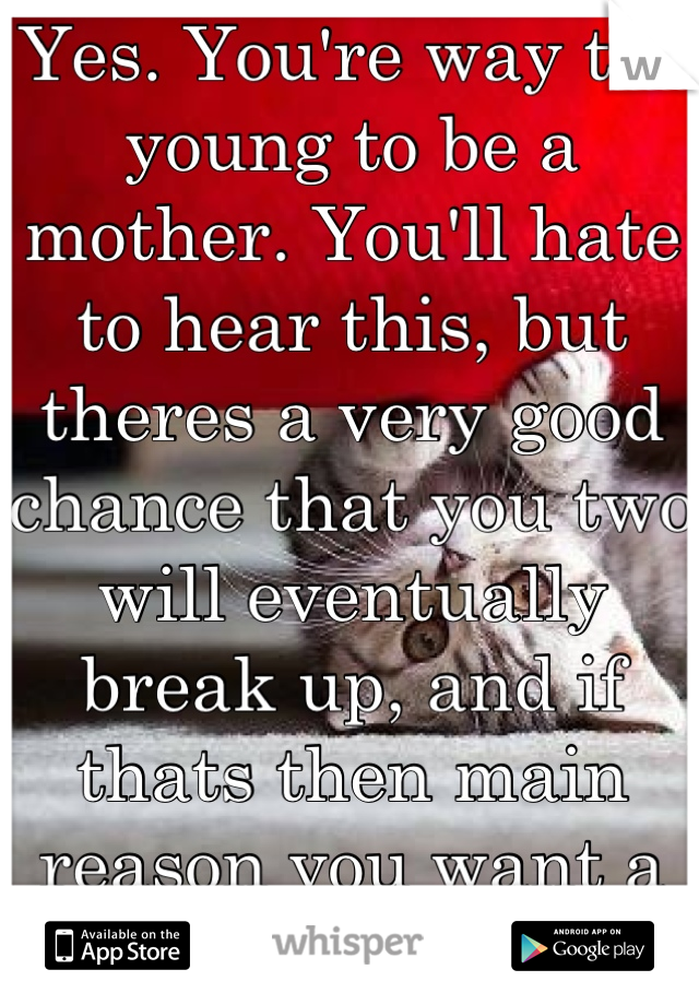 Yes. You're way too young to be a mother. You'll hate to hear this, but theres a very good chance that you two will eventually break up, and if thats then main reason you want a baby, you shouldn't 