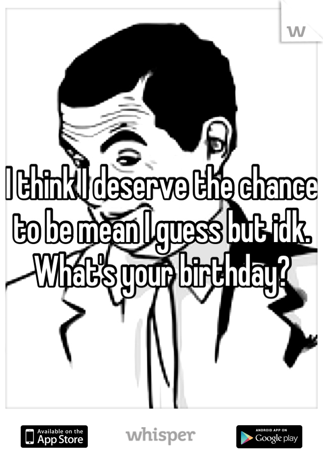 I think I deserve the chance to be mean I guess but idk. What's your birthday?