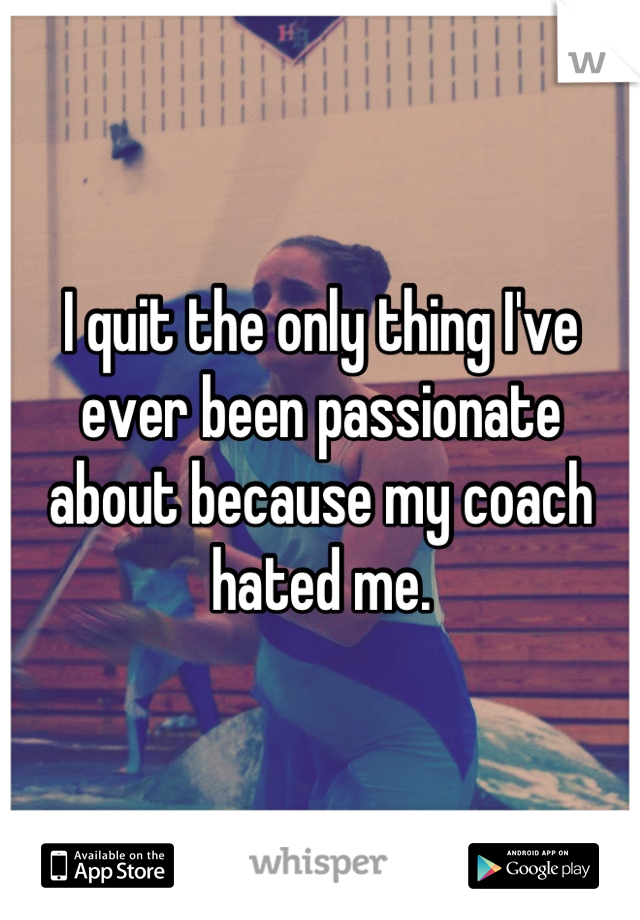 I quit the only thing I've ever been passionate about because my coach hated me.