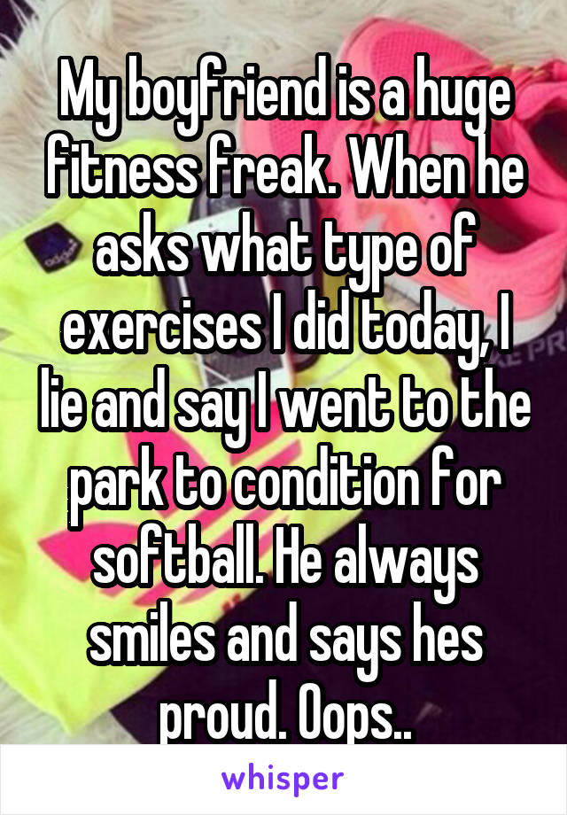 My boyfriend is a huge fitness freak. When he asks what type of exercises I did today, I lie and say I went to the park to condition for softball. He always smiles and says hes proud. Oops..