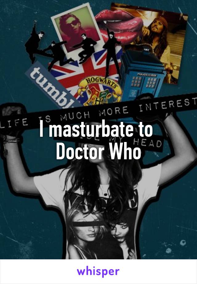 I masturbate to 
Doctor Who