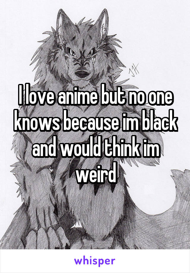 I love anime but no one knows because im black and would think im weird