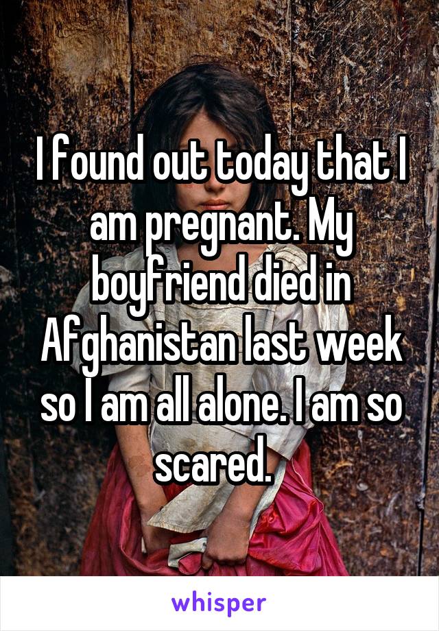 I found out today that I am pregnant. My boyfriend died in Afghanistan last week so I am all alone. I am so scared.  