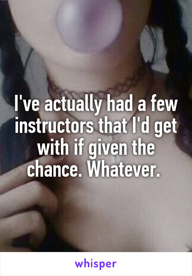 I've actually had a few instructors that I'd get with if given the chance. Whatever. 