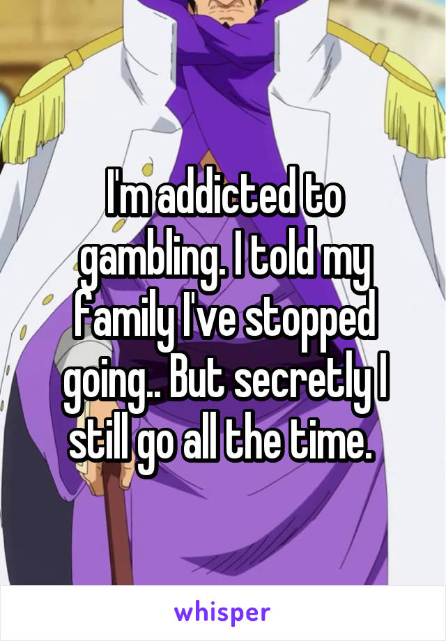 I'm addicted to gambling. I told my family I've stopped going.. But secretly I still go all the time. 