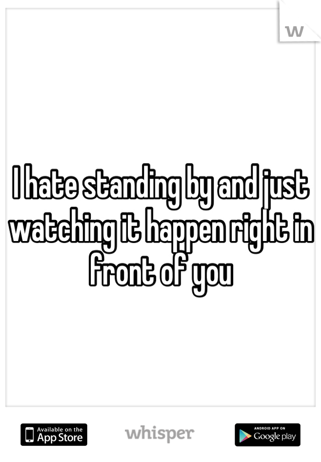 I hate standing by and just watching it happen right in front of you