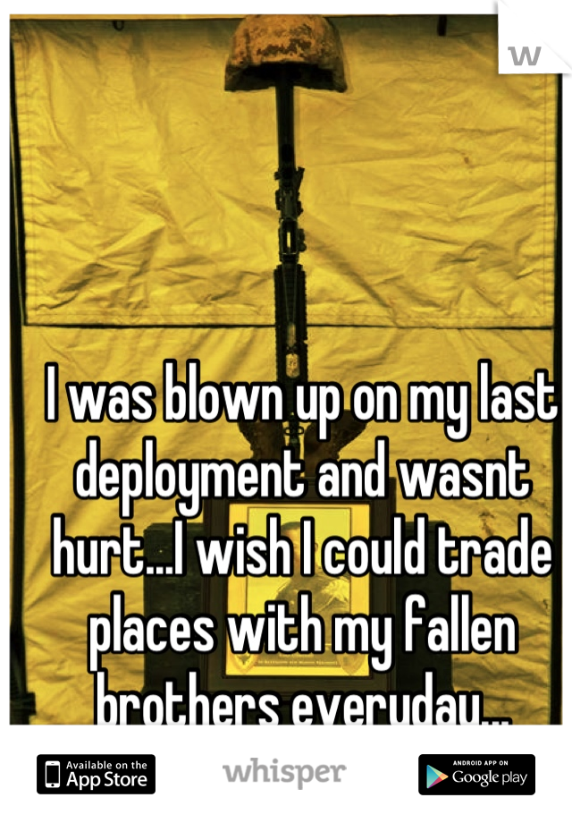 I was blown up on my last deployment and wasnt hurt...I wish I could trade places with my fallen brothers everyday...