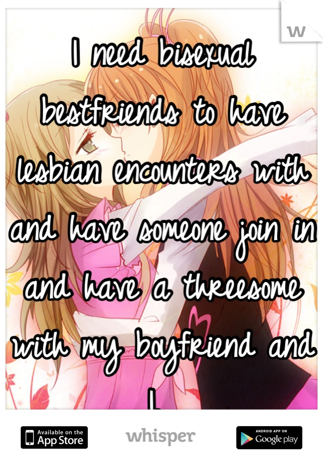 I need bisexual bestfriends to have lesbian encounters with and have someone join in and have a threesome with my boyfriend and I. 