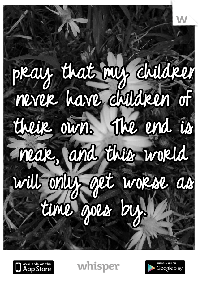 I pray that my children never have children of their own.  The end is near, and this world will only get worse as time goes by.  